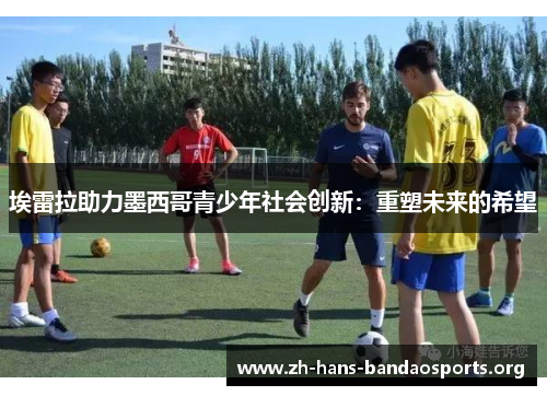 埃雷拉助力墨西哥青少年社会创新:重塑未来的希望 埃雷拉助力墨西哥青少年社会创新:重塑未来的希望