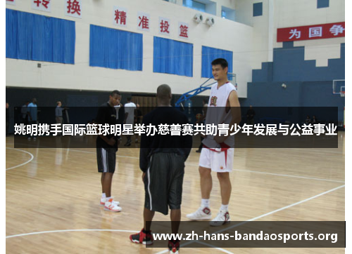 姚明携手国际篮球明星举办慈善赛共助青少年发展与公益事业 姚明携手国际篮球明星举办慈善赛共助青少年发展与公益事业