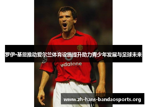 罗伊·基恩推动爱尔兰体育设施提升助力青少年发展与足球未来 罗伊·基恩推动爱尔兰体育设施提升助力青少年发展与足球未来