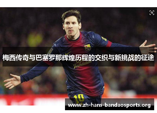 梅西传奇与巴塞罗那辉煌历程的交织与新挑战的征途 梅西传奇与巴塞罗那辉煌历程的交织与新挑战的征途