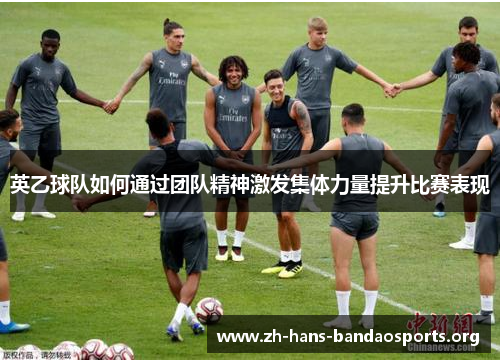 英乙球队如何通过团队精神激发集体力量提升比赛表现 英乙球队如何通过团队精神激发集体力量提升比赛表现