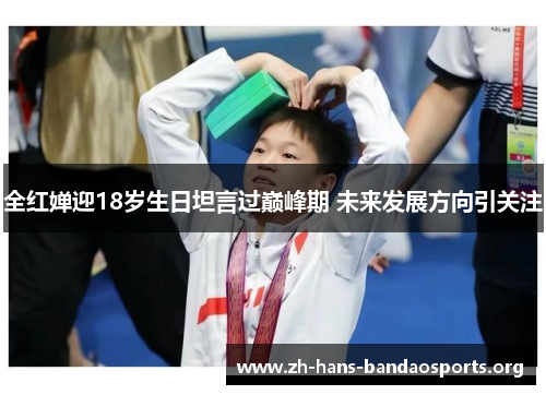 全红婵迎18岁生日坦言过巅峰期 未来发展方向引关注 全红婵迎18岁生日坦言过巅峰期 未来发展方向引关注