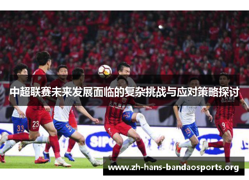 中超联赛未来发展面临的复杂挑战与应对策略探讨 中超联赛未来发展面临的复杂挑战与应对策略探讨