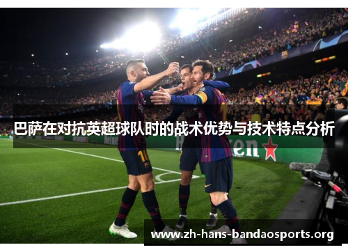 巴萨在对抗英超球队时的战术优势与技术特点分析 巴萨在对抗英超球队时的战术优势与技术特点分析