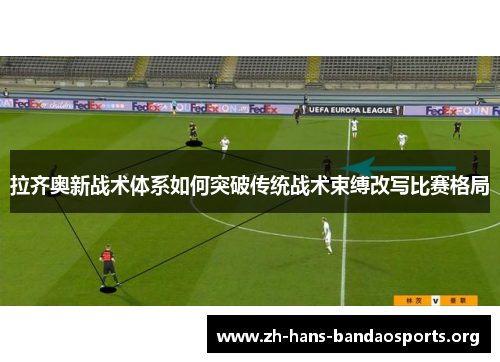 拉齐奥新战术体系如何突破传统战术束缚改写比赛格局 拉齐奥新战术体系如何突破传统战术束缚改写比赛格局
