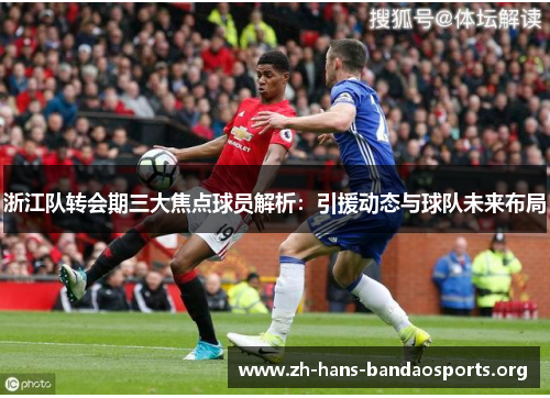 浙江队转会期三大焦点球员解析:引援动态与球队未来布局 浙江队转会期三大焦点球员解析:引援动态与球队未来布局