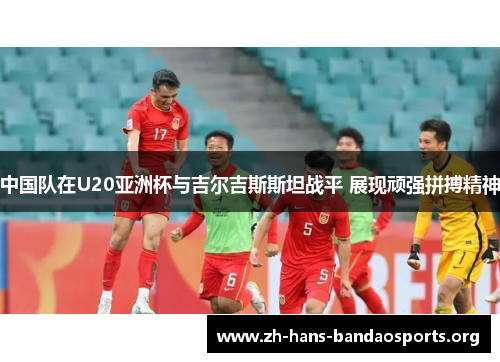 中国队在U20亚洲杯与吉尔吉斯斯坦战平 展现顽强拼搏精神 中国队在U20亚洲杯与吉尔吉斯斯坦战平 展现顽强拼搏精神