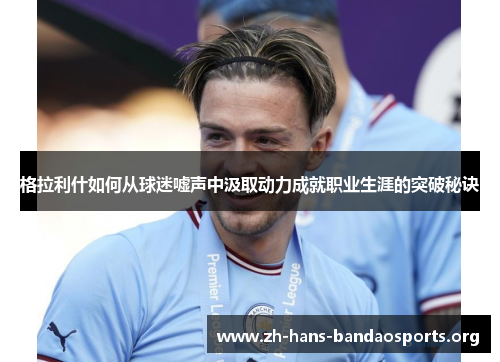 格拉利什如何从球迷嘘声中汲取动力成就职业生涯的突破秘诀 格拉利什如何从球迷嘘声中汲取动力成就职业生涯的突破秘诀