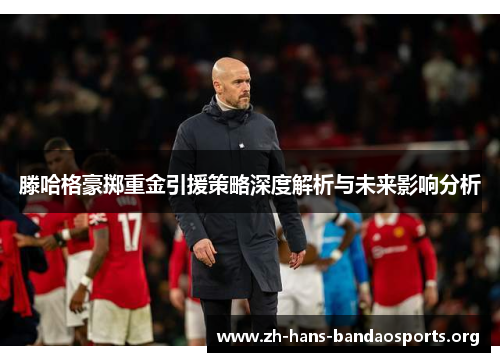 滕哈格豪掷重金引援策略深度解析与未来影响分析 滕哈格豪掷重金引援策略深度解析与未来影响分析