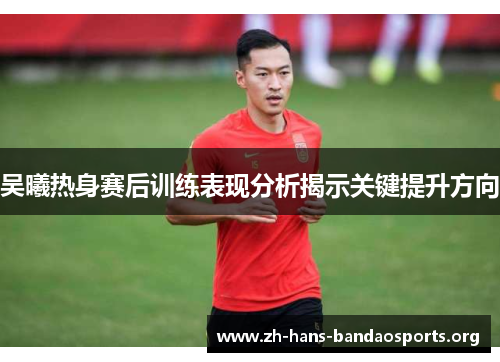 吴曦热身赛后训练表现分析揭示关键提升方向 吴曦热身赛后训练表现分析揭示关键提升方向