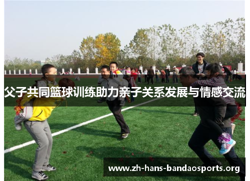 父子共同篮球训练助力亲子关系发展与情感交流 父子共同篮球训练助力亲子关系发展与情感交流