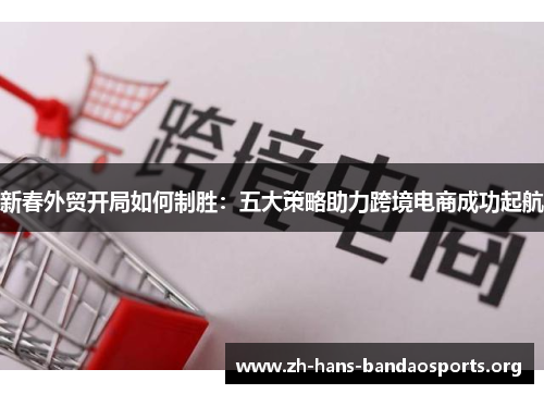 新春外贸开局如何制胜：五大策略助力跨境电商成功起航