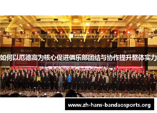 如何以厄德高为核心促进俱乐部团结与协作提升整体实力 如何以厄德高为核心促进俱乐部团结与协作提升整体实力
