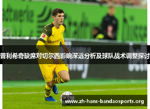 普利希奇缺席对切尔西影响深远分析及球队战术调整探讨 普利希奇缺席对切尔西影响深远分析及球队战术调整探讨