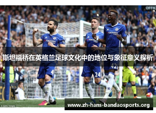 斯坦福桥在英格兰足球文化中的地位与象征意义探析 斯坦福桥在英格兰足球文化中的地位与象征意义探析
