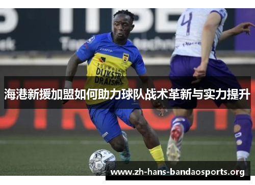 海港新援加盟如何助力球队战术革新与实力提升 海港新援加盟如何助力球队战术革新与实力提升