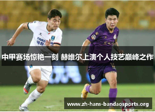 中甲赛场惊艳一刻 赫维尔上演个人技艺巅峰之作 中甲赛场惊艳一刻 赫维尔上演个人技艺巅峰之作