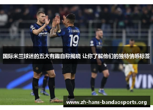 国际米兰球迷的五大有趣自称揭晓 让你了解他们的独特情感标签 国际米兰球迷的五大有趣自称揭晓 让你了解他们的独特情感标签
