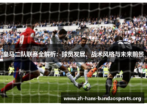 皇马二队联赛全解析:球员发展、战术风格与未来前景 皇马二队联赛全解析:球员发展、战术风格与未来前景
