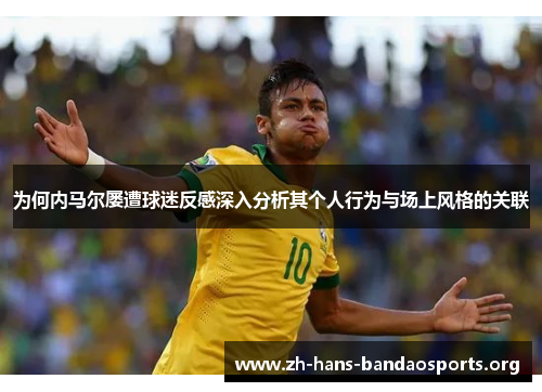 为何内马尔屡遭球迷反感深入分析其个人行为与场上风格的关联 为何内马尔屡遭球迷反感深入分析其个人行为与场上风格的关联