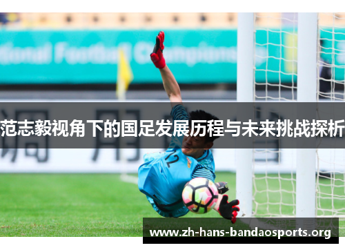 范志毅视角下的国足发展历程与未来挑战探析 范志毅视角下的国足发展历程与未来挑战探析