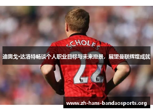 迪奥戈·达洛特畅谈个人职业目标与未来愿景,展望曼联辉煌成就 迪奥戈·达洛特畅谈个人职业目标与未来愿景,展望曼联辉煌成就