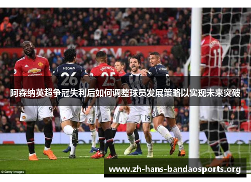 阿森纳英超争冠失利后如何调整球员发展策略以实现未来突破 阿森纳英超争冠失利后如何调整球员发展策略以实现未来突破