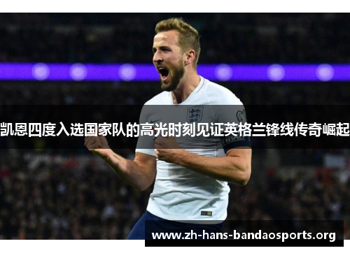 凯恩四度入选国家队的高光时刻见证英格兰锋线传奇崛起 凯恩四度入选国家队的高光时刻见证英格兰锋线传奇崛起