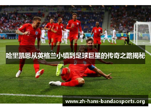 哈里凯恩从英格兰小镇到足球巨星的传奇之路揭秘 哈里凯恩从英格兰小镇到足球巨星的传奇之路揭秘