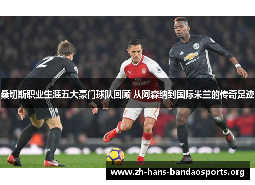 桑切斯职业生涯五大豪门球队回顾 从阿森纳到国际米兰的传奇足迹 桑切斯职业生涯五大豪门球队回顾 从阿森纳到国际米兰的传奇足迹